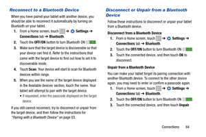 Page 89Connections       84
Reconnect to a Bluetooth Device
When you have paired your tablet with another device, you 
should be able to reconnect it automatically by turning on 
Bluetooth on your tablet.
1.From a Home screen, touch   ➔  Settings ➔ 
Connections tab ➔ Bluetooth.
2.Touch the OFF/ON button to turn Bluetooth ON .
3.Make sure that the target device is discoverable so that 
your device can find it. Refer to the instructions that 
came with the target device to find out how to set it to 
discoverable...