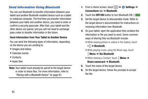 Page 9085
Send Information Using Bluetooth
You can use Bluetooth to transfer information between your 
tablet and another Bluetooth-enabled device such as a tablet 
or notebook computer. The first time you transfer information 
between your table and another device, you need to enter or 
confirm a security passcode. After that, your tablet and the 
other device are paired, and you will not need to exchange 
pass codes to transfer information in the future.
Send Information from Your Tablet to Another Device
You...