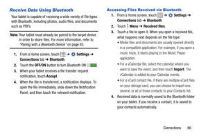 Page 91Connections       86
Receive Data Using Bluetooth
Your tablet is capable of receiving a wide variety of file types 
with Bluetooth, including photos, audio files, and documents 
such as PDFs.
Note: Your tablet must already be paired to the target device 
in order to share files. For more information, refer to 
“Pairing with a Bluetooth Device” on page 83.
1.From a Home screen, touch   ➔  Settings ➔ 
Connections tab ➔ Bluetooth.
2.Touch the OFF/ON button to turn Bluetooth ON .
3.When your tablet receives...