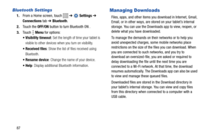 Page 9287
Bluetooth Settings
1.From a Home screen, touch   ➔  Settings ➔ 
Connections tab ➔ Bluetooth.
2.Touch the OFF/ON button to turn Bluetooth ON .
3.Touch  Menu for options:
 Visibility timeout: Set the length of time your tablet is 
visible to other devices when you turn on visibility.
 Received files: Show the list of files received using 
Bluetooth.
 Rename device: Change the name of your device.
: Display additional Bluetooth information.
Managing Downloads
Files, apps, and other items you download in...