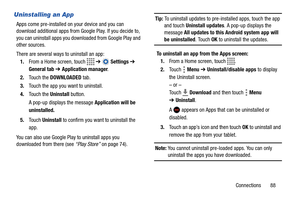 Page 93Connections       88
Uninstalling an App
Apps come pre-installed on your device and you can 
download additional apps from Google Play. If you decide to, 
you can uninstall apps you downloaded from Google Play and 
other sources.
There are several ways to uninstall an app:
1.From a Home screen, touch   ➔  Settings ➔ 
General tab ➔ Application manager.
2.Touch the DOWNLOADED tab.
3.Touch the app you want to uninstall.
4.Touch the Uninstall button.
A pop-up displays the message Application will be...