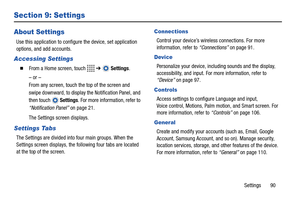 Page 95Settings       90
Section 9: Settings
About Settings
Use this application to configure the device, set application 
options, and add accounts.
Accessing Settings
  From a Home screen, touch   ➔  Settings.
– or –
From any screen, touch the top of the screen and 
swipe downward, to display the Notification Panel, and 
then touch  Settings. For more information, refer to 
“Notification Panel” on page 21.
The Settings screen displays.
Settings Tabs
The Settings are divided into four main groups. When the...