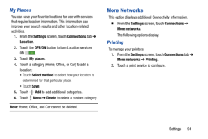 Page 99Settings       94
My Places
You can save your favorite locations for use with services 
that require location information. This information can 
improve your search results and other location-related 
activities.
1.From the Settings screen, touch Connections tab ➔ 
Location.
2.Touch the OFF/ON button to turn Location services 
ON .
3.Touch My places.
4.Touch a category (Home, Office, or Car) to add a 
location:
Touch Select method to select how your location is 
determined for that particular place....