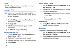 Page 10095
VPN
The VPN settings menu allows you to set up and manage 
Virtual Private Networks (VPNs).
Adding a VPN
Note: You must set a screen lock PIN or password before 
setting up a VPN. For more information, refer to “Screen 
Security” on page 99.
1.From the Settings screen, touch Connections tab ➔ 
More networks ➔ VPN.
2.Touch  Add.
3.Enter the information provided by your network 
administrator.
4.Touch Save to save your VPN settings.
Connecting to a VPN
1.From the Settings screen, touch Connections tab ➔...