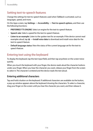 Page 116Accessibility
116
Setting text-to-speech features
Change the settings for text-to-speech features used when TalkBack is activated, such as 
languages, speed, and more.
On the Apps screen, tap 
Settings → Accessibility → Text-to-speech options, and then use 
the following functions:
•	PREFERRED TTS ENGINE: Select an engine for the text-to-speech feature.
•	Speech rate: Select a speed for the text-to-speech feature.
•	Listen to an example: Listen to the spoken text for an example. If the device cannot read...