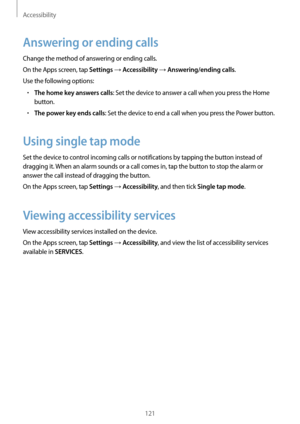 Page 121Accessibility
121
Answering or ending calls
Change the method of answering or ending calls.
On the Apps screen, tap 
Settings → Accessibility → Answering/ending calls.
Use the following options:
•	The home key answers calls: Set the device to answer a call when you press the Home 
button.
•	The power key ends calls: Set the device to end a call when you press the Power button.
Using single tap mode
Set the device to control incoming calls or notifications by tapping the button instead of 
dragging it....