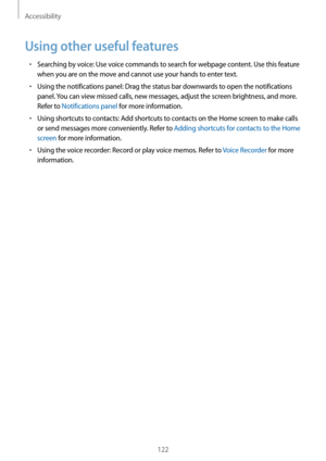 Page 122Accessibility
122
Using other useful features
•	Searching by voice: Use voice commands to search for webpage content. Use this feature 
when you are on the move and cannot use your hands to enter text.
•	Using the notifications panel: Drag the status bar downwards to open the notifications 
panel. You can view missed calls, new messages, adjust the screen brightness, and more. 
Refer to Notifications panel for more information.
•	Using shortcuts to contacts: Add shortcuts to contacts on the Home screen...