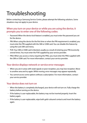 Page 123123
Troubleshooting
Before contacting a Samsung Service Centre, please attempt the following solutions. Some 
situations may not apply to your device.
When you turn on your device or while you are using the device, it 
prompts you to enter one of the following codes:
•	Password: When the device lock feature is enabled, you must enter the password you set 
for the device.
•	PIN: When using the device for the first time or when the PIN requirement is enabled, you 
must enter the PIN supplied with the SIM...