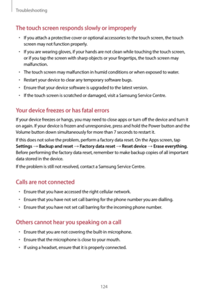Page 124Troubleshooting
124
The touch screen responds slowly or improperly
•	If you attach a protective cover or optional accessories to the touch screen, the touch 
screen may not function properly.
•	If you are wearing gloves, if your hands are not clean while touching the touch screen, 
or if you tap the screen with sharp objects or your fingertips, the touch screen may 
malfunction.
•	The touch screen may malfunction in humid conditions or when exposed to water.
•	Restart your device to clear any temporary...