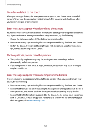 Page 126Troubleshooting
126
Your device is hot to the touch
When you use apps that require more power or use apps on your device for an extended 
period of time, your device may feel hot to the touch. This is normal and should not affect 
your device’s lifespan or performance.
Error messages appear when launching the camera
Your device must have sufficient available memory and battery power to operate the camera 
app. If you receive error messages when launching the camera, try the following:
•	Charge the...