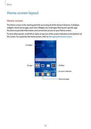 Page 22Basics
22
Home screen layout
Home screen
The Home screen is the starting point for accessing all of the device’s features. It displays 
widgets, shortcuts to apps, and more. Widgets are small apps that launch specific app 
functions to provide information and convenient access on your Home screen.
To view other panels, scroll left or right, or tap one of the screen indicators at the bottom of 
the screen. To customise the Home screen, refer to Managing the Home screen.
A widgetAn app
A folder
A screen...