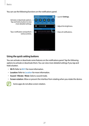 Page 27Basics
27
You can use the following functions on the notifications panel.
Launch Settings.
Tap a notification and perform  various actions.
Clear all notifications. Adjust the brightness.
Activate or deactivate options. Tap and hold a button to view  more detailed settings.
Using the quick setting buttons
You can activate or deactivate some features on the notifications panel. Tap the following 
options to activate or deactivate them. You can view more detailed settings if you tap and 
hold a button.
•...