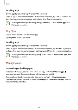 Page 29Basics
29
Installing apps
Browse apps by category or tap  to search for a keyword.
Select an app to view information about it. To download free apps, tap 
Free. To purchase and 
download apps where charges apply, tap the button that shows the app’s price.
To change the auto update settings, tap  → Settings → Auto update apps, and 
then select an option.
Play Store
Use this app to purchase and download apps.
Tap 
Play Store on the Apps screen.
Installing apps
Browse apps by category or tap  to search for...