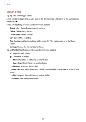 Page 34Basics
34
Viewing files
Tap My Files on the Apps screen.
Select a folder to open it. To go up a level in the directory, tap 
. To return to the My Files main 
screen, tap 
.
Select a folder, tap 
, and then use the following options:
•	Select: Select files or folders to apply options.
•	Delete: Delete files or folders.
•	Create folder: Create a folder.
•	Sort by: Sort files or folders.
•	Add shortcut: Add a shortcut to a folder on the My Files main screen or to the Home 
screen.
•	Settings: Change the...