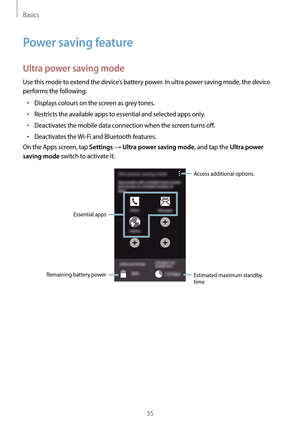 Page 35Basics
35
Power saving feature
Ultra power saving mode
Use this mode to extend the device’s battery power. In ultra power saving mode, the device 
performs the following:
•	Displays colours on the screen as grey tones.
•	Restricts the available apps to essential and selected apps only.
•	Deactivates the mobile data connection when the screen turns off.
•	Deactivates the Wi-Fi and Bluetooth features.
On the Apps screen, tap 
Settings → Ultra power saving mode, and tap the Ultra power 
saving mode
 switch...