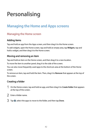 Page 4242
Personalising
Managing the Home and Apps screens
Managing the Home screen
Adding items
Tap and hold an app from the Apps screen, and then drag it to the Home screen.
To add widgets, open the Home screen, tap and hold an empty area, tap 
Widgets, tap and 
hold a widget, and then drag it to the Home screen.
Moving and removing an item
Tap and hold an item on the Home screen, and then drag it to a new location.
To move the item to another panel, drag it to the side of the screen.
You can also move...