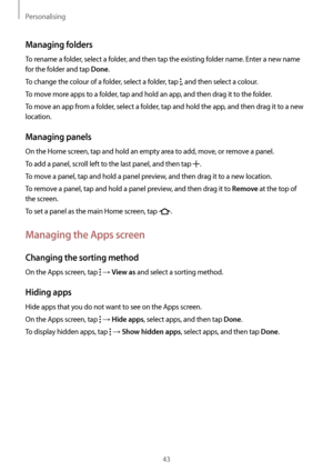 Page 43Personalising
43
Managing folders
To rename a folder, select a folder, and then tap the existing folder name. Enter a new name 
for the folder and tap 
Done.
To change the colour of a folder, select a folder, tap 
, and then select a colour.
To move more apps to a folder, tap and hold an app, and then drag it to the folder.
To move an app from a folder, select a folder, tap and hold the app, and then drag it to a new 
location.
Managing panels
On the Home screen, tap and hold an empty area to add, move,...