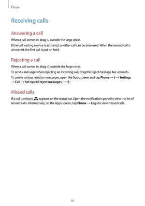 Page 50Phone
50
Receiving calls
Answering a call
When a call comes in, drag  outside the large circle.
If the call waiting service is activated, another call can be answered. When the second call is 
answered, the first call is put on hold.
Rejecting a call
When a call comes in, drag  outside the large circle.
To send a message when rejecting an incoming call, drag the reject message bar upwards.
To create various rejection messages, open the Apps screen and tap 
Phone →  → Settings 
→ Call → Set up call reject...