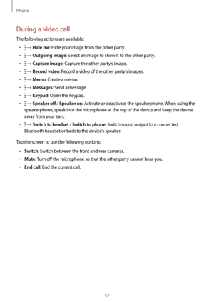 Page 52Phone
52
During a video call
The following actions are available:
•	 → Hide me: Hide your image from the other party.
•	 → Outgoing image: Select an image to show it to the other party.
•	 → Capture image: Capture the other party’s image.
•	 → Record video: Record a video of the other party’s images.
•	 → Memo: Create a memo.
•	 → Messages: Send a message.
•	 → Keypad: Open the keypad.
•	 → Speaker off / Speaker on: Activate or deactivate the speakerphone. When using the 
speakerphone, speak into the...
