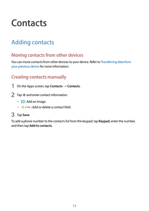 Page 5353
Contacts
Adding contacts
Moving contacts from other devices
You can move contacts from other devices to your device. Refer to Transferring data from 
your previous device for more information.
Creating contacts manually
1 On the Apps screen, tap Contacts → Contacts.
2 Tap  and enter contact information.
•	 : Add an image.
•	 /  : Add or delete a contact field.
3 Tap Save.
To add a phone number to the contacts list from the keypad, tap 
Keypad, enter the number, 
and then tap 
Add to contacts.  
