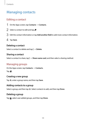 Page 54Contacts
54
Managing contacts
Editing a contact
1 On the Apps screen, tap Contacts → Contacts.
2 Select a contact to edit and tap .
3 Edit the contact information or tap Add another field to add more contact information.
4 Tap Save.
Deleting a contact
Select a contact to delete and tap  → Delete.
Sharing a contact
Select a contact to share, tap  → Share name card, and then select a sharing method.
Managing groups
On the Apps screen, tap Contacts → Contacts.
Tap 
.
Creating a new group
Tap , enter a group...