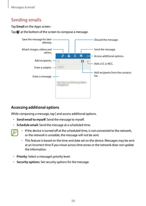 Page 59Messages & email
59
Sending emails
Tap Email on the Apps screen.
Tap 
 at the bottom of the screen to compose a message.
Add recipients. Add a CC or BCC.
Add recipients from the contacts 
list.
Enter a message.Enter a subject.
Send the message.
Access additional options.Attach images, videos and 
others.
Save the message for later 
delivery.
Discard the message.
Accessing additional options
While composing a message, tap  and access additional options.
•	Send email to myself: Send the message to myself....
