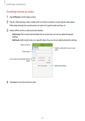 Page 71Useful apps and features
71
Creating events or tasks
1 Tap S Planner on the Apps screen.
2 Tap . Alternatively, select a date with no events or tasks in it and tap the date again.
If the date already has saved events or tasks in it, tap the date and tap 
.
3 Select either event or task and enter details.
•	Add event: Set a start and end date for an event. You can set an optional repeat 
setting.
•	Add task: Add a task to do on a specific date. You can set an optional priority setting.
Enter a title.
Add...