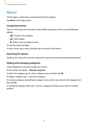 Page 75Useful apps and features
75
Memo
Use this app to create memos and organise them by category.
Tap 
Memo on the Apps screen.
Composing memos
Tap  on the memos list and enter a memo. While composing a memo, use the following 
options:
•	 : Create or set a category.
•	 : Insert images.
•	 : Make a voice recording to insert.
To save the memo, tap 
Save.
To edit a memo, tap a memo, and then tap the content of the memo.
Searching for memos
Tap  on the memos list and enter a keyword to search for memos that...