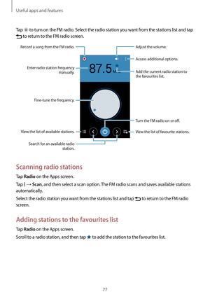 Page 77Useful apps and features
77
Tap  to turn on the FM radio. Select the radio station you want from the stations list and tap 
 to return to the FM radio screen.
View the list of favourite stations. Access additional options.
Turn the FM radio on or off.
Adjust the volume.
Add the current radio station to 
the favourites list.
Fine-tune the frequency.
View the list of available stations.
Record a song from the FM radio.
Enter radio station frequency  manually.
Search for an available radio  station....