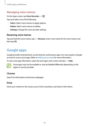 Page 79Useful apps and features
79
Managing voice memos
On the Apps screen, tap Voice Recorder → .
Tap 
 and select one of the following:
•	Select: Select voice memos to apply options.
•	Delete: Select voice memos to delete.
•	Settings: Change the voice recorder settings.
Renaming voice memos
Tap and hold the voice memo, tap  → Rename, enter a new name for the voice memo, and 
then tap 
OK.
Google apps
Google provides entertainment, social network, and business apps. You may require a Google 
account to access...