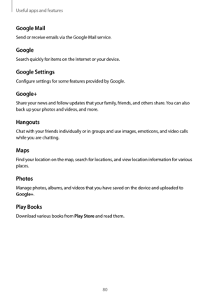 Page 80Useful apps and features
80
Google Mail
Send or receive emails via the Google Mail service.
Google
Search quickly for items on the Internet or your device.
Google Settings
Configure settings for some features provided by Google.
Google+
Share your news and follow updates that your family, friends, and others share. You can also 
back up your photos and videos, and more.
Hangouts
Chat with your friends individually or in groups and use images, emoticons, and video calls 
while you are chatting.
Maps
Find...