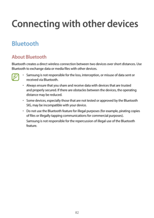 Page 8282
Connecting with other devices
Bluetooth
About Bluetooth
Bluetooth creates a direct wireless connection between two devices over short distances. Use 
Bluetooth to exchange data or media files with other devices.
•	Samsung is not responsible for the loss, interception, or misuse of data sent or 
received via Bluetooth.
•	Always ensure that you share and receive data with devices that are trusted 
and properly secured. If there are obstacles between the devices, the operating 
distance may be reduced.
•...