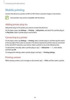 Page 88Connecting with other devices
88
Mobile printing
Connect the device to a printer via Wi-Fi or Wi-Fi Direct, and print images or documents.
Some printers may not be compatible with the device.
Adding printer plug-ins
Add printer plug-ins for printers you want to connect the device to.
On the Apps screen, tap 
Settings → Printing → Add printer, and search for a printer plug-in 
in 
Play Store. Select a printer plug-in and install it.
Connecting to a printer
On the Apps screen, tap Settings → Printing,...