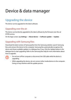 Page 8989
Device & data manager
Upgrading the device
The device can be upgraded to the latest software.
Upgrading over the air
The device can be directly upgraded to the latest software by the firmware over-the-air 
(FOTA) service.
On the Apps screen, tap 
Settings → About device → Software update → Update.
Upgrading with Samsung Kies
Download the latest version of Samsung Kies from the Samsung website. Launch Samsung 
Kies and connect the device to the computer. Samsung Kies automatically recognises the...
