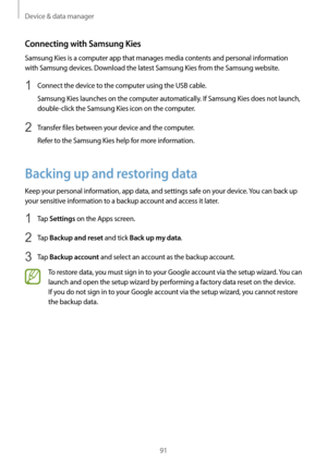 Page 91Device & data manager
91
Connecting with Samsung Kies
Samsung Kies is a computer app that manages media contents and personal information 
with Samsung devices. Download the latest Samsung Kies from the Samsung website.
1 Connect the device to the computer using the USB cable.
Samsung Kies launches on the computer automatically. If Samsung Kies does not launch, 
double-click the Samsung Kies icon on the computer.
2 Transfer files between your device and the computer.
Refer to the Samsung Kies help for...