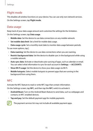 Page 95Settings
95
Flight mode
This disables all wireless functions on your device. You can use only non-network services.
On the Settings screen, tap 
Flight mode.
Data usage
Keep track of your data usage amount and customise the settings for the limitation.
On the Settings screen, tap 
Data usage.
•	Mobile data: Set the device to use data connections on any mobile network.
•	Set mobile data limit: Set a limit for mobile data usage.
•	Data usage cycle: Set a monthly reset date to monitor data usage between...