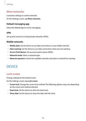 Page 96Settings
96
More networks
Customise settings to control networks.
On the Settings screen, tap 
More networks.
Default messaging app
Select the default app to use for messaging.
VPN
Set up and connect to virtual private networks (VPNs).
Mobile networks
•	Mobile data: Set the device to use data connections on any mobile network.
•	Data roaming: Set the device to use data connections when you are roaming.
•	Access Point Names: Set up access point names (APNs).
•	Network mode: Select a network type.
•...