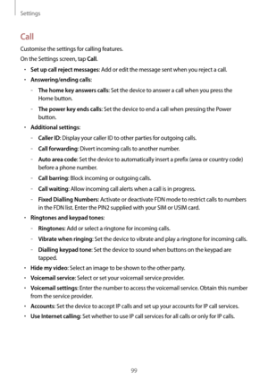 Page 99Settings
99
Call
Customise the settings for calling features.
On the Settings screen, tap 
Call.
•	Set up call reject messages: Add or edit the message sent when you reject a call.
•	Answering/ending calls:
	–The home key answers calls: Set the device to answer a call when you press the 
Home button.
	–The power key ends calls: Set the device to end a call when pressing the Power 
button.
•	Additional settings:
	–Caller ID: Display your caller ID to other parties for outgoing calls.
	–Call forwarding:...