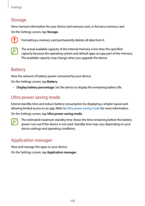 Page 100Settings
100
Storage
View memory information for your device and memory card, or format a memory card.
On the Settings screen, tap 
Storage.
Formatting a memory card permanently deletes all data from it.
The actual available capacity of the internal memory is less than the specified 
capacity because the operating system and default apps occupy part of the memory. 
The available capacity may change when you upgrade the device.
Battery
View the amount of battery power consumed by your device.
On the...