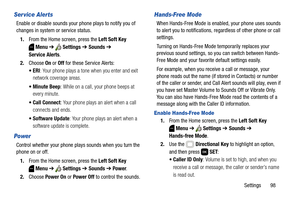 Page 104Settings       98
Ser vice Alerts
Enable or disable sounds your phone plays to notify you of 
changes in system or service status.
1.From the Home screen, press the Left Soft Key 
Menu ➔  Settings ➔ Sounds ➔ 
Service Alerts. 
2.Choose On or Off for these Service Alerts:
: Your phone plays a tone when you enter and exit 
network coverage areas.
 Minute Beep: While on a call, your phone beeps at 
every minute.
 Call Connect: Your phone plays an alert when a call 
connects and ends.
: Your phone plays an...