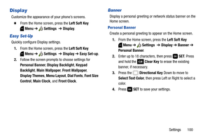 Page 106Settings       100
Display
Customize the appearance of your phone’s screens.
  From the Home screen, press the Left Soft Key 
Menu ➔  Settings  ➔ Display.
Easy Set-Up
Quickly configure Display settings.
1.From the Home screen, press the Left Soft Key 
Menu ➔  Settings  ➔ Display ➔ Easy Set-up.
2.Follow the screen prompts to choose settings for 
Personal Banner, Display Backlight, Keypad 
Backlight, Main Wallpaper, Front Wallpaper, 
Display Themes, Menu Layout, Dial Fonts, Font Size 
Control, Main Clock,...