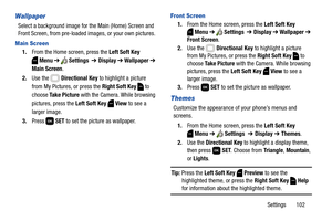 Page 108Settings       102
Wallpaper
Select a background image for the Main (Home) Screen and 
Front Screen, from pre-loaded images, or your own pictures. 
Main Screen
1.From the Home screen, press the Left Soft Key 
Menu ➔  Settings  ➔ Display ➔ Wallpaper ➔ 
Main Screen. 
2.Use the   Directional Key to highlight a picture 
from My Pictures, or press the Right Soft Key
  to 
choose Ta k e  P i c t u r e with the Camera. While browsing 
pictures, press the Left Soft Key  View to see a 
larger image.
3.Press  SET...