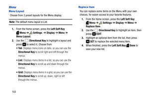 Page 109103
Menu
Menu Layout
Choose from 3 preset layouts for the Menu display.
Note: The default menu layout is List. 
1.From the Home screen, press the Left Soft Key 
Menu ➔  Settings  ➔ Display ➔ Menu ➔ 
Menu Layout.
2.Use the   Directional Key to highlight a layout and 
press   to select it. Choose from:
: Displays menu icons on tabs, so you can use the 
Directional Key to scroll right and left through the 
menus.
: Displays menu items in a list, so you can use the 
Directional Key to scroll up and down...