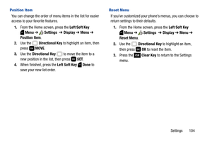 Page 110Settings       104
Position Item
You can change the order of menu items in the list for easier 
access to your favorite features.
1.From the Home screen, press the Left Soft Key 
Menu ➔  Settings  ➔ Display ➔ Menu ➔ 
Position Item.
2.Use the   Directional Key to highlight an item, then 
press  MOVE.
3.Use the Directional Key   to move the item to a 
new position in the list, then press   SET.
4.When finished, press the Left Soft Key  Done to 
save your new list order.
Reset Menu
If you’ve customized your...