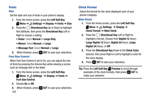 Page 111105
Fonts
Size
Set the style and size of fonts in your phone’s display.
1.From the Home screen, press the Left Soft Key 
Menu ➔  Settings ➔ Display ➔ Fonts ➔ Size.
2.Press the   Directional Key Up or Down to highlight 
font attribute, then press the Directional Key Left or 
Right to choose a setting:
 Dialer: Select Normal or Large Only.
 Menus: Select Normal or Large.
: Select Normal or Large.
3. When finished, press   SET to save your selections.
Font Size Contr ol
When Font Size Control is set to On,...