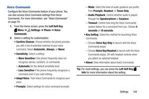 Page 114Settings       108
Voice Commands
Configure the Voice Commands feature of your phone. You 
can also access Voice Command settings from Voice 
Commands. For more information, see “Voice Commands” 
on page 79.
1.From the Home screen, press the Left Soft Key 
Menu ➔  Settings ➔ Phone ➔ Voice 
Commands.
2.Select a setting for customization:
 Confirm Choices: Choose whether the phone prompts 
you with a list of potential matches to your voice 
command. Select Automatic, Always, or Never.
 Sensitivity: Select...