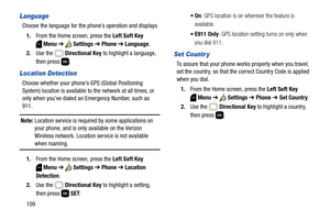 Page 115109
Language
Choose the language for the phone’s operation and displays.
1.From the Home screen, press the Left Soft Key 
Menu ➔  Settings ➔ Phone ➔ Language.
2.Use the   Directional Key to highlight a language, 
then press  .
Location Detection
Choose whether your phone’s GPS (Global Positioning 
System) location is available to the network at all times, or 
only when you’ve dialed an Emergency Number, such as 
911.
Note: Location service is required by some applications on 
your phone, and is only...