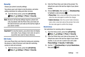 Page 116Settings       110
Security
Choose your phone’s security settings.
Your phone uses Lock Codes to lock the phone, and when 
setting restrictions for calling and other services.
  From the Home screen, press the Left Soft Key 
Menu ➔  Settings ➔ Phone ➔ Security.
Note: Access to all Security settings requires a phone lock 
code. By default, both the Phone Only Lock Code and 
the Calls & Services Lock Code are the last four digits of 
your phone number.
Important! For security reasons, your phone does not...