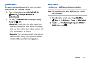 Page 120Settings       114
System Select
Set system selections for roaming. For more information 
about roaming, see “Roaming” on page 12.
1.From the Home screen, press the Left Soft Key 
Menu ➔  Settings ➔ Phone  ➔ 
System Select.
2.Use the   Directional Key to highlight a setting, 
then press   SET:
: Your phone is only active in your home 
network’s coverage area. When outside the coverage 
area, your phone will not roam, and call functions and 
other features will not be available.
: Your phone automatically...