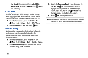 Page 123117: Choose a speed, from Auto, 19200, 
38400, 57600, 115200, or 230400. Press  SET to 
save the setting.
DTMF Tones
Set DTMF tone length. DTMF tones are used as input by 
some automated phone systems, where you may need to 
transmit DTMF tones from your phone to make selections.
1.From the Home screen, press the Left Soft Key 
Menu ➔  Settings ➔ Call  ➔ DTMF Tones.
2.Highlight Normal or Long, then press   SET.
Assisted Dialing
Assisted dialing makes dialing of international calls easier 
while roaming...